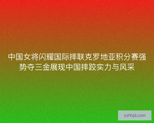 中国女将闪耀国际摔联克罗地亚积分赛强势夺三金展现中国摔跤实力与风采