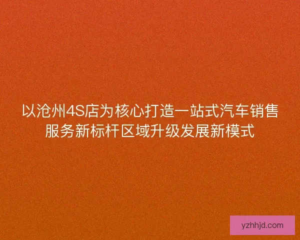 以沧州4S店为核心打造一站式汽车销售服务新标杆区域升级发展新模式